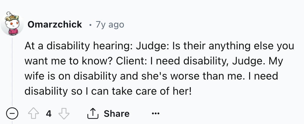 number - Omarzchick 7y ago At a disability hearing Judge Is their anything else you want me to know? Client I need disability, Judge. My wife is on disability and she's worse than me. I need disability so I can take care of her!